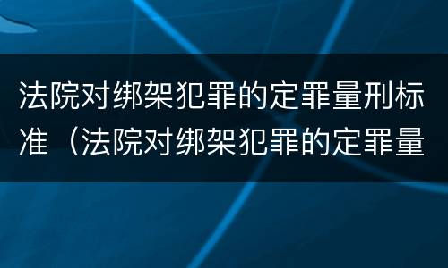 法院对绑架犯罪的定罪量刑标准（法院对绑架犯罪的定罪量刑标准是什么）