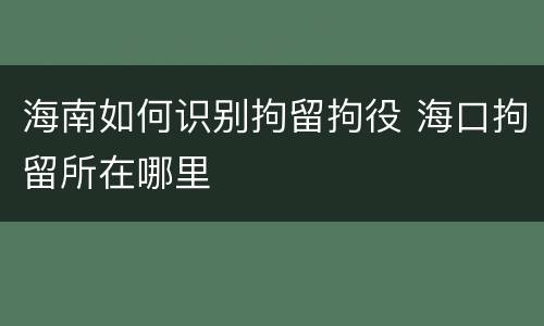 海南如何识别拘留拘役 海口拘留所在哪里
