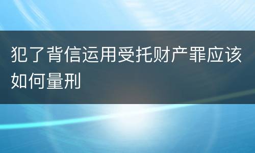 犯了背信运用受托财产罪应该如何量刑