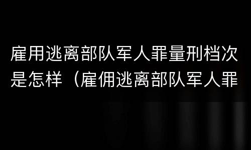 雇用逃离部队军人罪量刑档次是怎样（雇佣逃离部队军人罪）