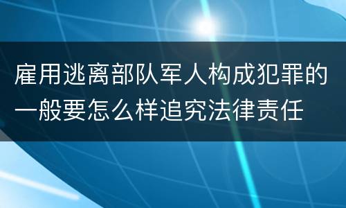 雇用逃离部队军人构成犯罪的一般要怎么样追究法律责任