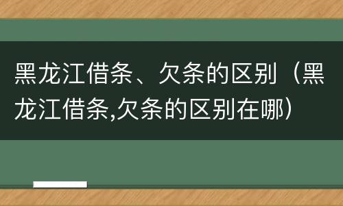 黑龙江借条、欠条的区别（黑龙江借条,欠条的区别在哪）