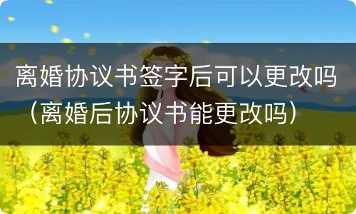 离婚协议书签字后可以更改吗（离婚后协议书能更改吗）