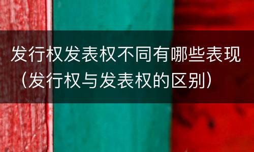 发行权发表权不同有哪些表现（发行权与发表权的区别）