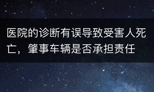 医院的诊断有误导致受害人死亡，肇事车辆是否承担责任
