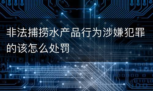非法捕捞水产品行为涉嫌犯罪的该怎么处罚