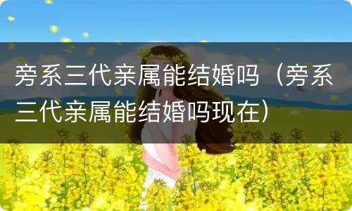 旁系三代亲属能结婚吗（旁系三代亲属能结婚吗现在）