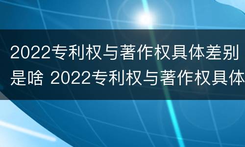 2022专利权与著作权具体差别是啥 2022专利权与著作权具体差别是啥呢