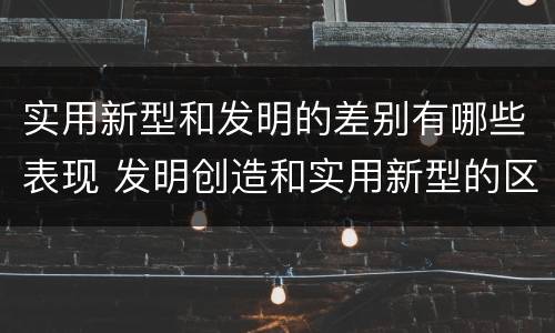 实用新型和发明的差别有哪些表现 发明创造和实用新型的区别