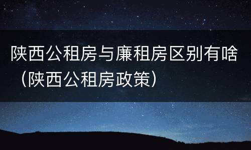 陕西公租房与廉租房区别有啥（陕西公租房政策）