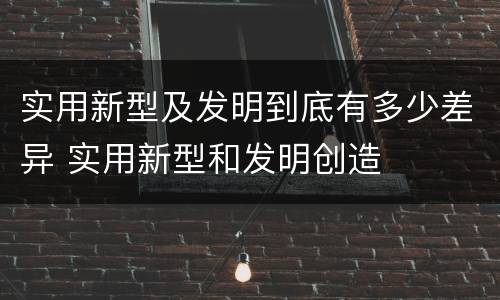 实用新型及发明到底有多少差异 实用新型和发明创造