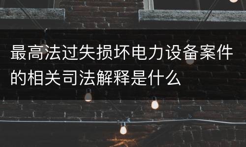 最高法过失损坏电力设备案件的相关司法解释是什么