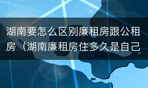 湖南要怎么区别廉租房跟公租房（湖南廉租房住多久是自己的）