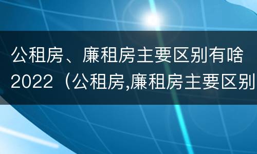 公租房、廉租房主要区别有啥2022（公租房,廉租房主要区别有啥2022年的）