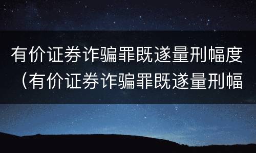 有价证券诈骗罪既遂量刑幅度（有价证券诈骗罪既遂量刑幅度大吗）