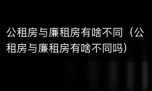 公租房与廉租房有啥不同（公租房与廉租房有啥不同吗）