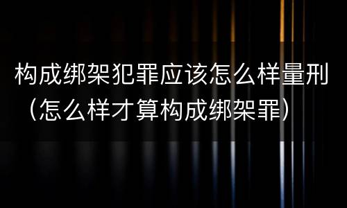 构成绑架犯罪应该怎么样量刑（怎么样才算构成绑架罪）