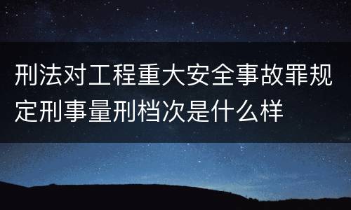 刑法对工程重大安全事故罪规定刑事量刑档次是什么样