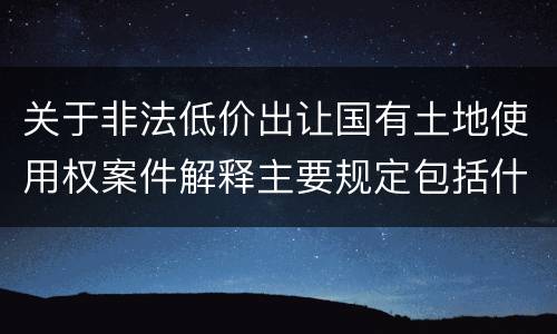 关于非法低价出让国有土地使用权案件解释主要规定包括什么