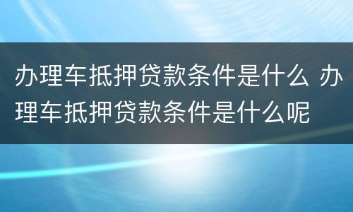 办理车抵押贷款条件是什么 办理车抵押贷款条件是什么呢
