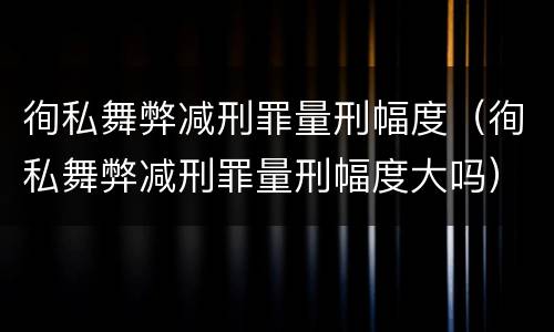 徇私舞弊减刑罪量刑幅度（徇私舞弊减刑罪量刑幅度大吗）