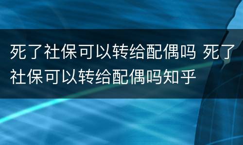 死了社保可以转给配偶吗 死了社保可以转给配偶吗知乎