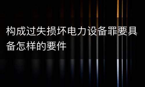 构成过失损坏电力设备罪要具备怎样的要件