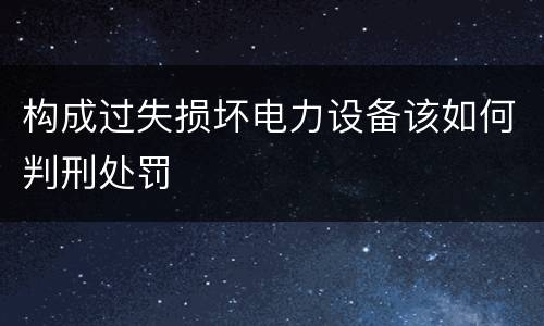 构成过失损坏电力设备该如何判刑处罚