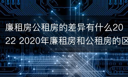 廉租房公租房的差异有什么2022 2020年廉租房和公租房的区别