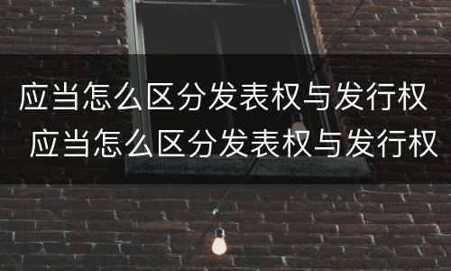 应当怎么区分发表权与发行权 应当怎么区分发表权与发行权的关系