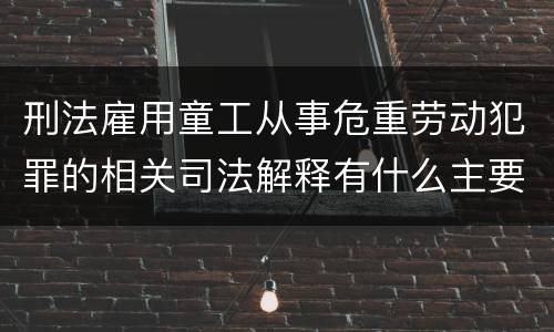 刑法雇用童工从事危重劳动犯罪的相关司法解释有什么主要内容