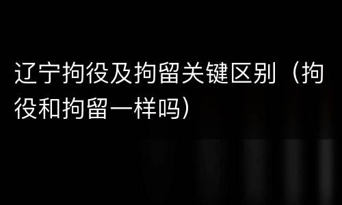辽宁拘役及拘留关键区别（拘役和拘留一样吗）
