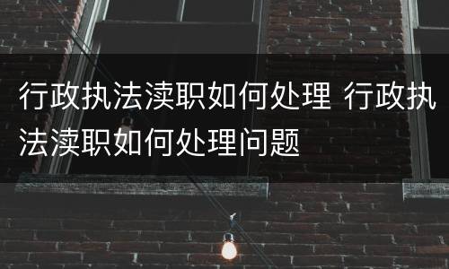 行政执法渎职如何处理 行政执法渎职如何处理问题