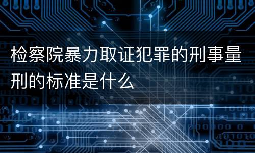 检察院暴力取证犯罪的刑事量刑的标准是什么
