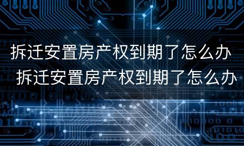 拆迁安置房产权到期了怎么办 拆迁安置房产权到期了怎么办手续
