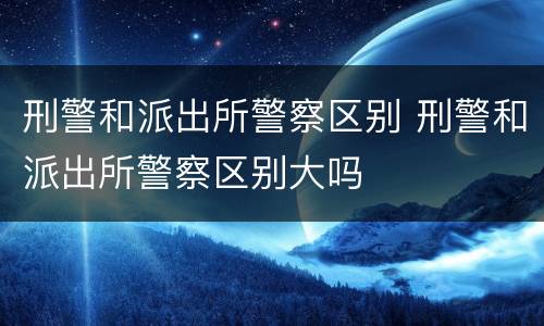 刑警和派出所警察区别 刑警和派出所警察区别大吗