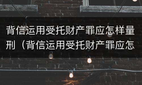 背信运用受托财产罪应怎样量刑（背信运用受托财产罪应怎样量刑）