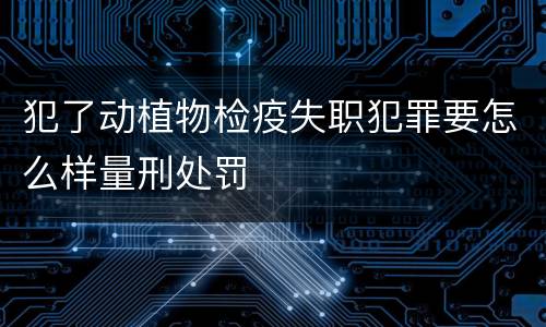 犯了动植物检疫失职犯罪要怎么样量刑处罚