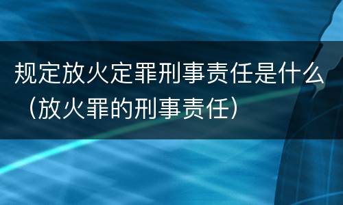规定放火定罪刑事责任是什么（放火罪的刑事责任）