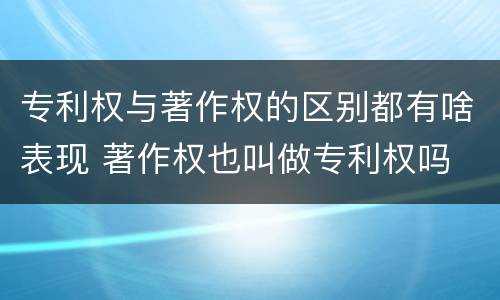 专利权与著作权的区别都有啥表现 著作权也叫做专利权吗