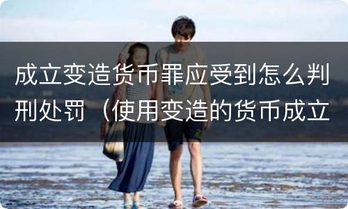 成立变造货币罪应受到怎么判刑处罚（使用变造的货币成立什么罪）