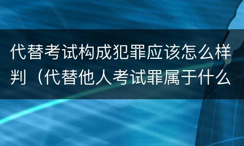 代替考试构成犯罪应该怎么样判（代替他人考试罪属于什么类犯罪）
