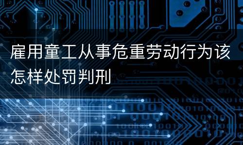 雇用童工从事危重劳动行为该怎样处罚判刑