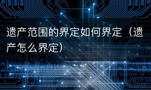 遗产范围的界定如何界定（遗产怎么界定）