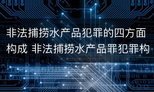 非法捕捞水产品犯罪的四方面构成 非法捕捞水产品罪犯罪构成