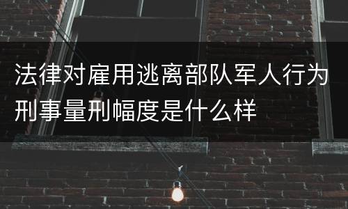 法律对雇用逃离部队军人行为刑事量刑幅度是什么样