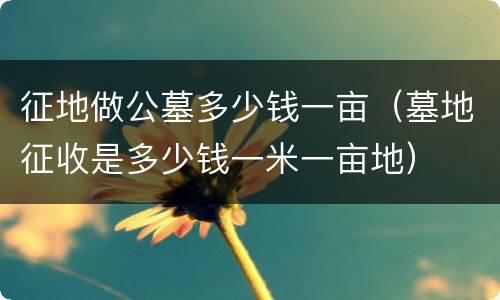 征地做公墓多少钱一亩（墓地征收是多少钱一米一亩地）