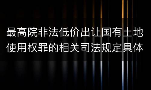最高院非法低价出让国有土地使用权罪的相关司法规定具体有哪些主要内容