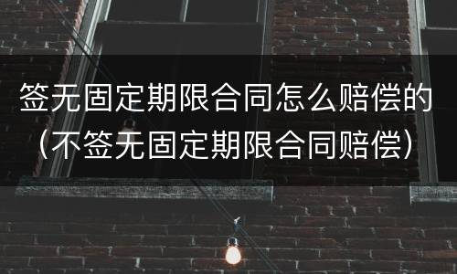 签无固定期限合同怎么赔偿的（不签无固定期限合同赔偿）