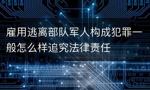 雇用逃离部队军人构成犯罪一般怎么样追究法律责任